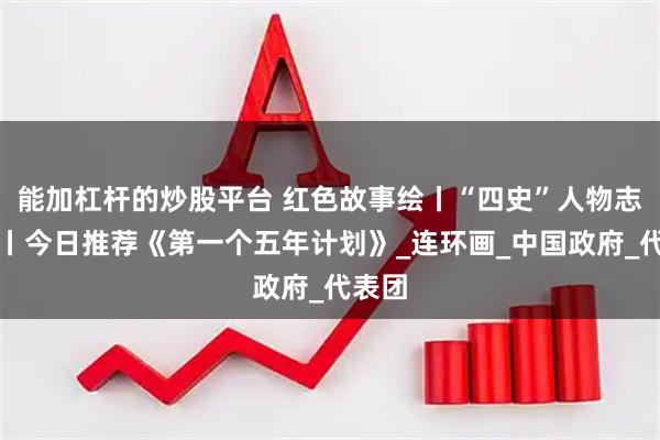 能加杠杆的炒股平台 红色故事绘丨“四史”人物志专题丨今日推荐《第一个五年计划》_连环画_中国政府_代表团