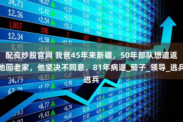 配资炒股官网 我爸45年来新疆，50年部队想遣返他回老家，他坚决不同意，81年病退_茄子_领导_逃兵