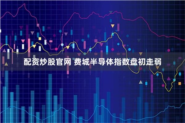 配资炒股官网 费城半导体指数盘初走弱