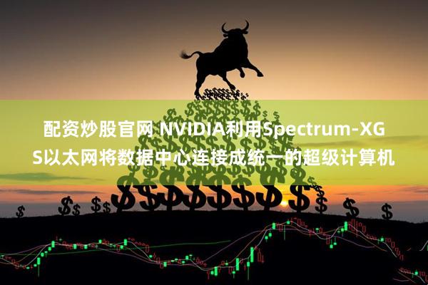 配资炒股官网 NVIDIA利用Spectrum-XGS以太网将数据中心连接成统一的超级计算机