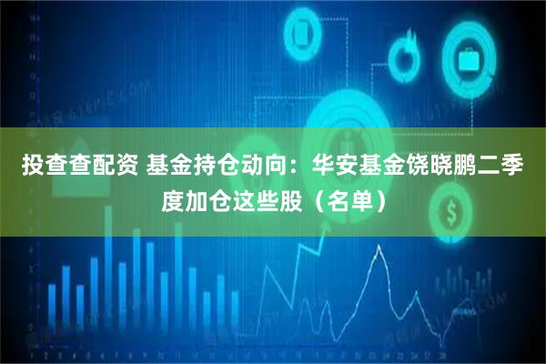 投查查配资 基金持仓动向：华安基金饶晓鹏二季度加仓这些股（名单）