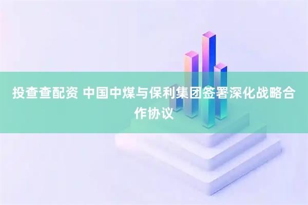 投查查配资 中国中煤与保利集团签署深化战略合作协议