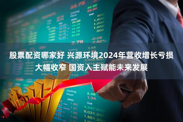 股票配资哪家好 兴源环境2024年营收增长亏损大幅收窄 国资入主赋能未来发展