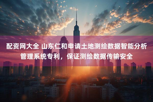 配资网大全 山东仁和申请土地测绘数据智能分析管理系统专利，保证测绘数据传输安全