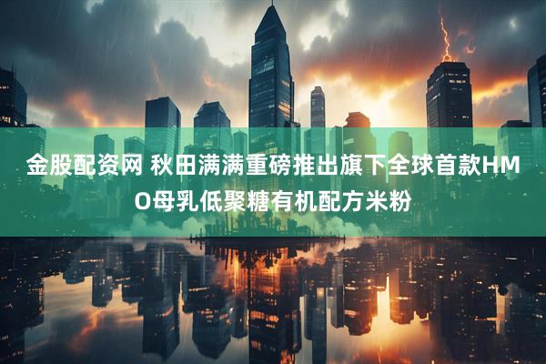 金股配资网 秋田满满重磅推出旗下全球首款HMO母乳低聚糖有机配方米粉