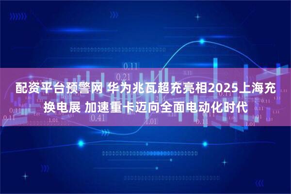 配资平台预警网 华为兆瓦超充亮相2025上海充换电展 加速重卡迈向全面电动化时代