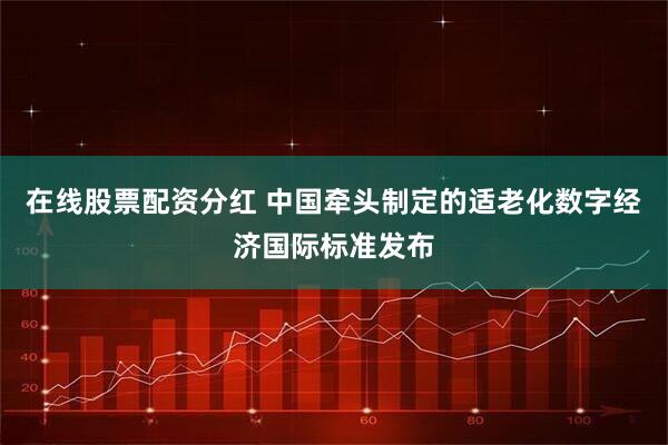 在线股票配资分红 中国牵头制定的适老化数字经济国际标准发布