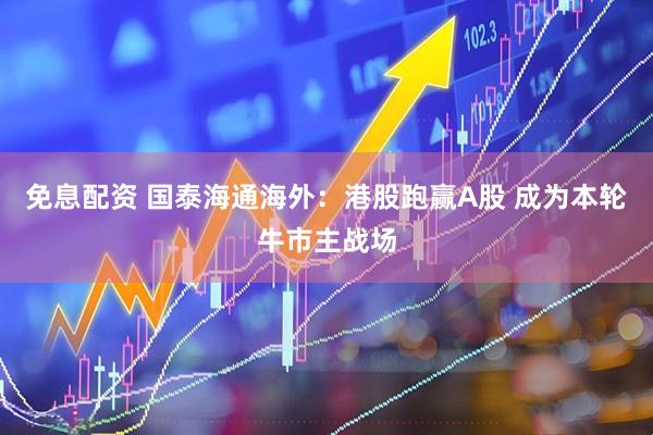 免息配资 国泰海通海外：港股跑赢A股 成为本轮牛市主战场