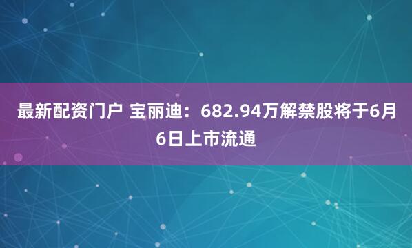 最新配资门户 宝丽迪：682.94万解禁股将于6月6日上市流通