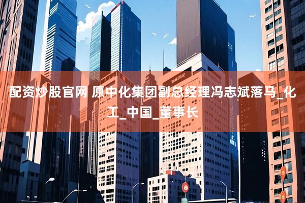 配资炒股官网 原中化集团副总经理冯志斌落马_化工_中国_董事长