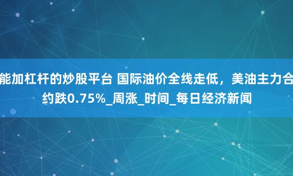 能加杠杆的炒股平台 国际油价全线走低，美油主力合约跌0.75%_周涨_时间_每日经济新闻