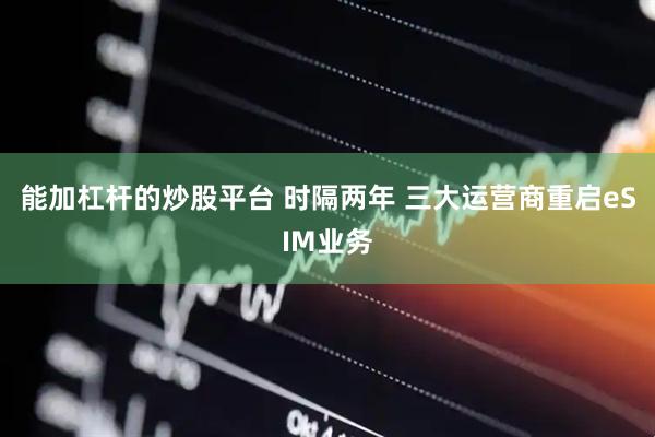 能加杠杆的炒股平台 时隔两年 三大运营商重启eSIM业务