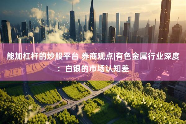 能加杠杆的炒股平台 券商观点|有色金属行业深度：白银的市场认知差