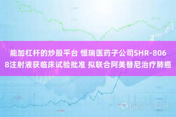 能加杠杆的炒股平台 恒瑞医药子公司SHR-8068注射液获临床试验批准 拟联合阿美替尼治疗肺癌