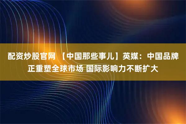 配资炒股官网 【中国那些事儿】英媒：中国品牌正重塑全球市场 国际影响力不断扩大