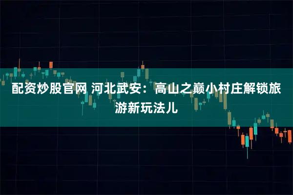配资炒股官网 河北武安：高山之巅小村庄解锁旅游新玩法儿