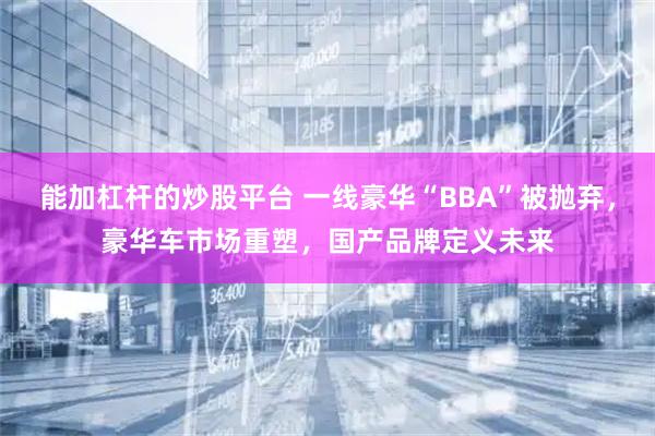 能加杠杆的炒股平台 一线豪华“BBA”被抛弃，豪华车市场重塑，国产品牌定义未来