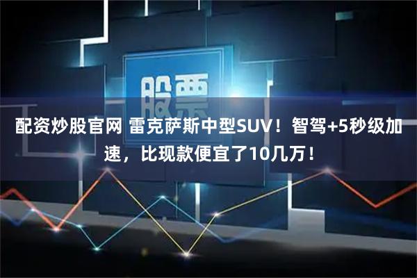 配资炒股官网 雷克萨斯中型SUV！智驾+5秒级加速，比现款便宜了10几万！