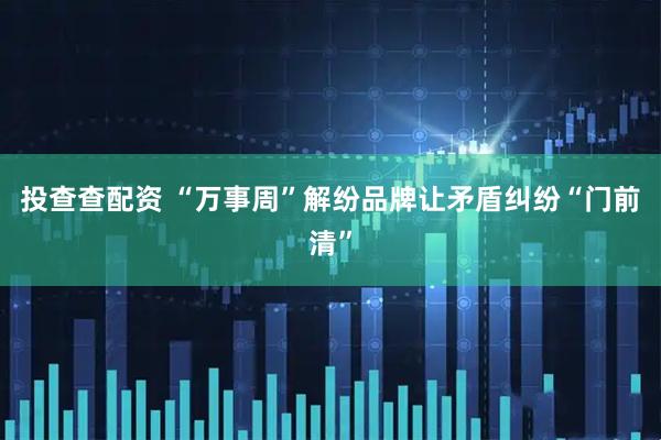 投查查配资 “万事周”解纷品牌让矛盾纠纷“门前清”