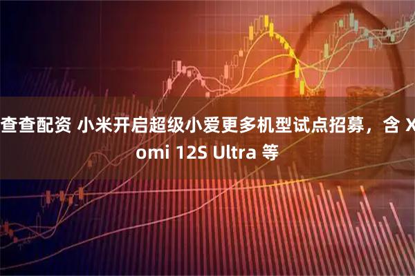 投查查配资 小米开启超级小爱更多机型试点招募，含 Xiaomi 12S Ultra 等