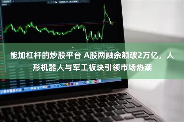 能加杠杆的炒股平台 A股两融余额破2万亿，人形机器人与军工板块引领市场热潮
