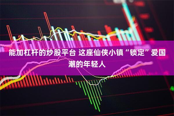 能加杠杆的炒股平台 这座仙侠小镇“锁定”爱国潮的年轻人
