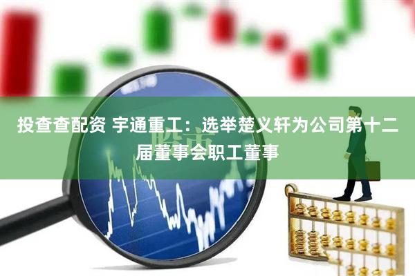 投查查配资 宇通重工：选举楚义轩为公司第十二届董事会职工董事