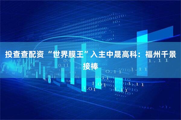 投查查配资 “世界膜王”入主中晟高科：福州千景接棒
