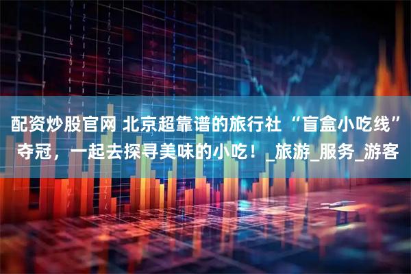 配资炒股官网 北京超靠谱的旅行社 “盲盒小吃线” 夺冠，一起去探寻美味的小吃！_旅游_服务_游客