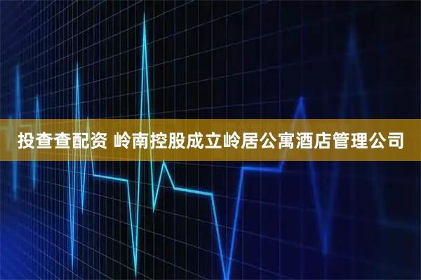 投查查配资 岭南控股成立岭居公寓酒店管理公司
