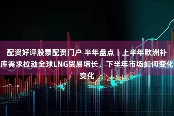 配资好评股票配资门户 半年盘点｜上半年欧洲补库需求拉动全球LNG贸易增长，下半年市场如何变化