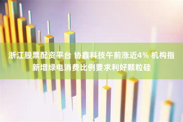 浙江股票配资平台 协鑫科技午前涨近4% 机构指新增绿电消费比例要求利好颗粒硅