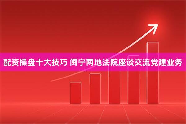 配资操盘十大技巧 闽宁两地法院座谈交流党建业务