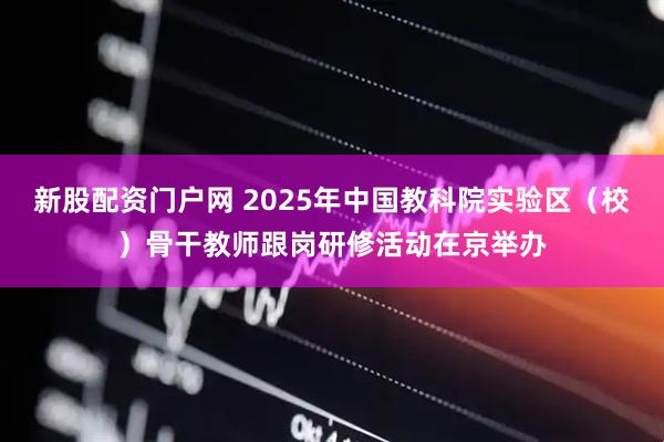 新股配资门户网 2025年中国教科院实验区（校）骨干教师跟岗研修活动在京举办
