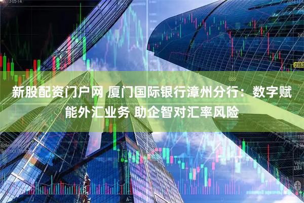 新股配资门户网 厦门国际银行漳州分行：数字赋能外汇业务 助企智对汇率风险