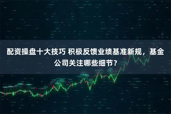 配资操盘十大技巧 积极反馈业绩基准新规，基金公司关注哪些细节？