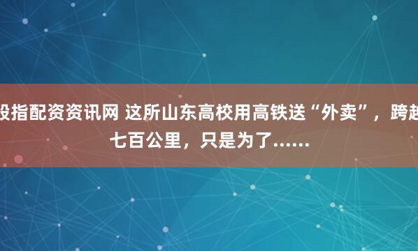 股指配资资讯网 这所山东高校用高铁送“外卖”，跨越七百公里，只是为了......