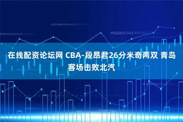 在线配资论坛网 CBA-段昂君26分米奇两双 青岛客场击败北汽