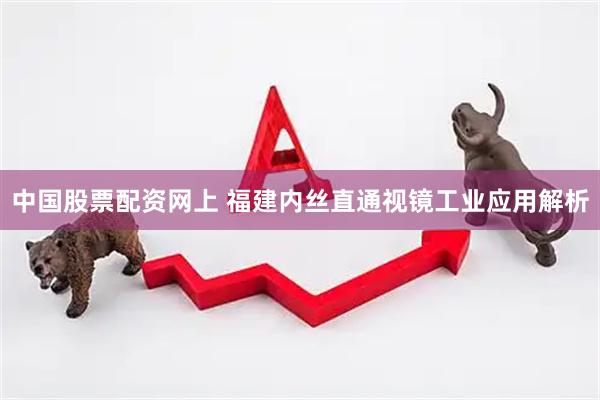 中国股票配资网上 福建内丝直通视镜工业应用解析