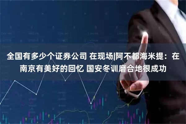 全国有多少个证券公司 在现场|阿不都海米提：在南京有美好的回忆 国安冬训磨合地很成功